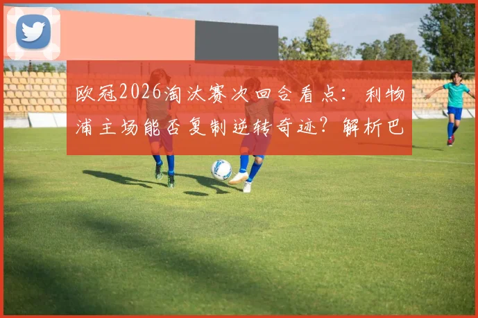 欧冠2026淘汰赛次回合看点：利物浦主场能否复制逆转奇迹？解析巴黎圣日耳曼客场进攻策略