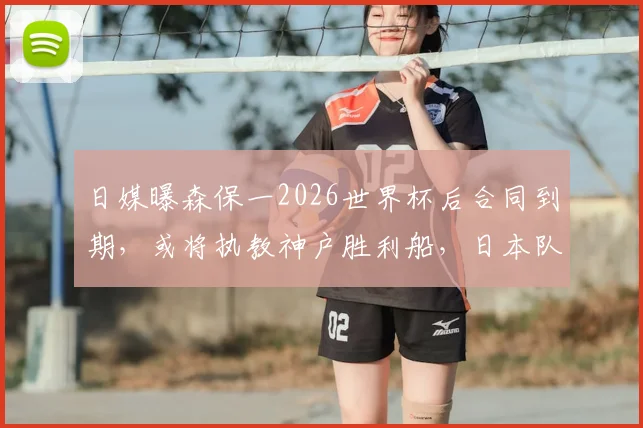 日媒曝森保一2026世界杯后合同到期，或将执教神户胜利船，日本队帅位悬念再起