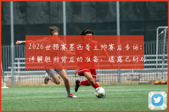 2026世预赛墨西哥主帅赛后专访:详解胜利背后的准备,透露已针对英格兰部署球探