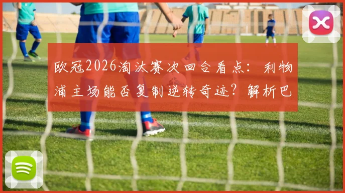 欧冠2026淘汰赛次回合看点:利物浦主场能否复制逆转奇迹?解析巴黎圣日耳曼客场进攻策略