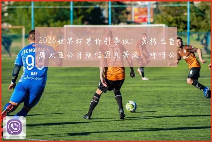 2026世界杯票价引争议：苏格兰首席大臣公开致信因凡蒂诺，呼吁公平定价