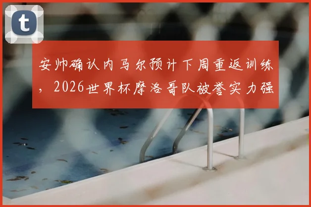 安帅确认内马尔预计下周重返训练，2026世界杯摩洛哥队被誉实力强大且准备充分