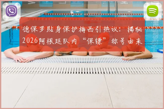 德保罗贴身保护梅西引热议：揭秘2026阿根廷队内“保镖”称号由来与两人真实关系