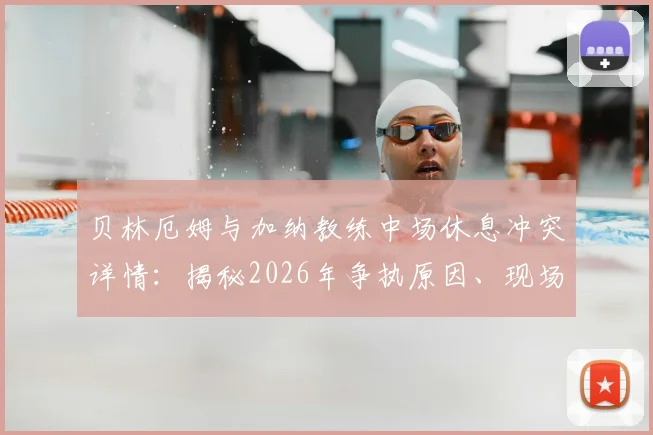 贝林厄姆与加纳教练中场休息冲突详情：揭秘2026年争执原因、现场爆粗口细节及视频流出传闻