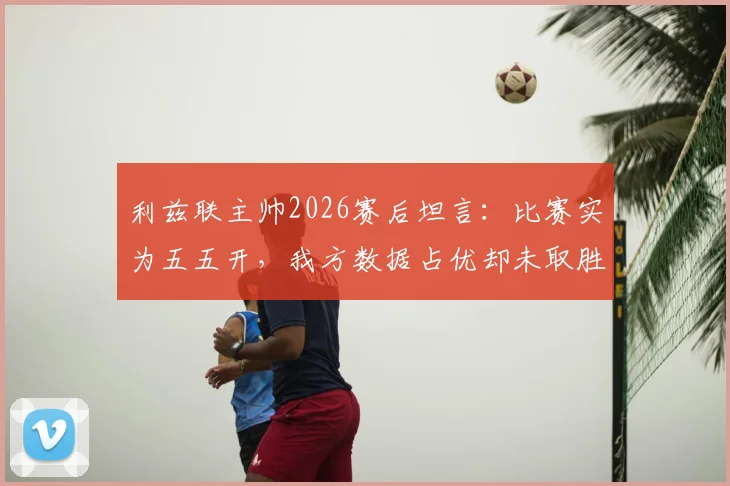 利兹联主帅2026赛后坦言：比赛实为五五开，我方数据占优却未取胜引热议