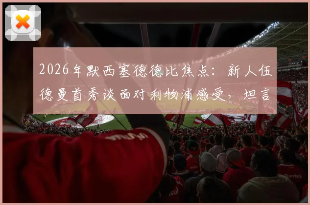 2026年默西塞德德比焦点：新人伍德曼首秀谈面对利物浦感受，坦言紧张但不虚此行