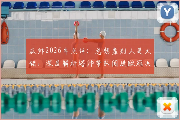 瓜帅2026年点评：总想靠别人是大错，深度解析塔帅带队闯进欧冠决赛之路