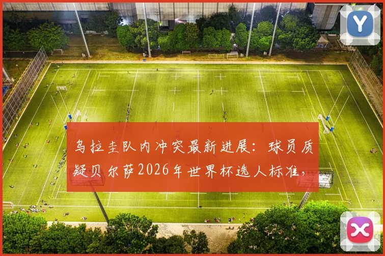 乌拉圭队内冲突最新进展：球员质疑贝尔萨2026年世界杯选人标准，内部矛盾原因深度分析