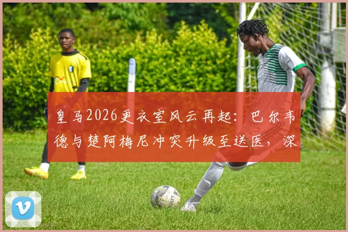 皇马2026更衣室风云再起:巴尔韦德与楚阿梅尼冲突升级至送医,深度剖析两人矛盾根源与球队影响