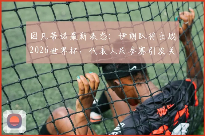 因凡蒂诺最新表态：伊朗队将出战2026世界杯，代表人民参赛引发关注