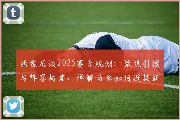 西蒙尼谈2025赛季规划:聚焦引援与阵容构建,详解马竞如何迎接新挑战