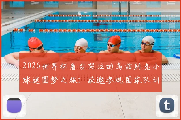 2026世界杯看台哭泣的乌兹别克小球迷圆梦之旅：获邀参观国家队训练营并得到全队签名球衣