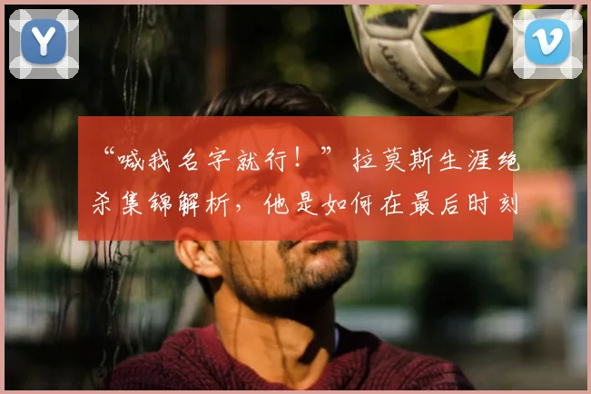“喊我名字就行！”拉莫斯生涯绝杀集锦解析，他是如何在最后时刻成为关键先生的？