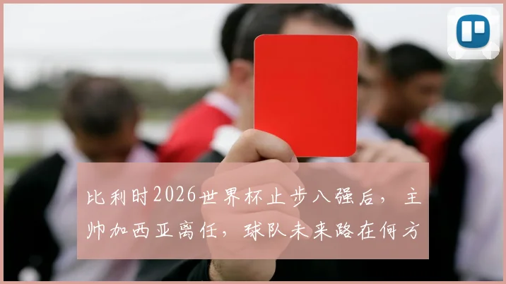 比利时2026世界杯止步八强后，主帅加西亚离任，球队未来路在何方？新帅人选与前景深度探讨