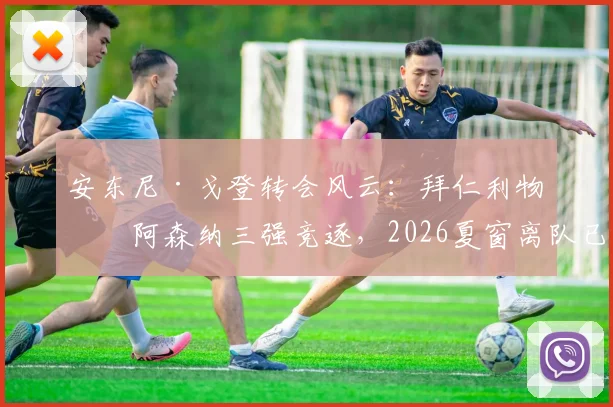 安东尼·戈登转会风云：拜仁利物浦阿森纳三强竞逐，2026夏窗离队已成定局