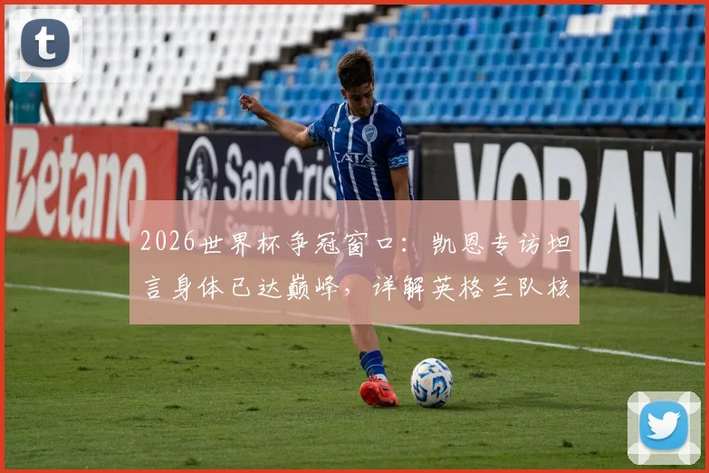 2026世界杯争冠窗口:凯恩专访坦言身体已达巅峰,详解英格兰队核心的争冠心路与状态评估