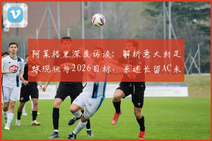 阿莱格里深度访谈：解析意大利足球现状与2026目标，亲述长留AC米兰执教愿景