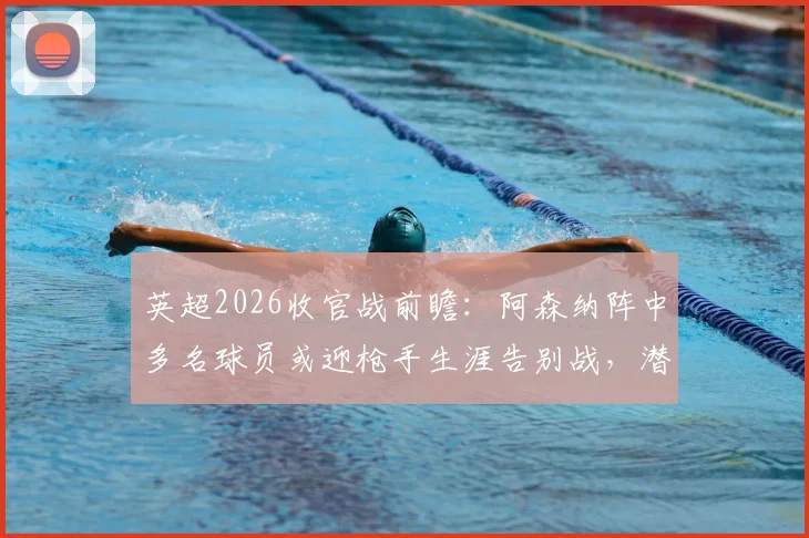 英超2026收官战前瞻：阿森纳阵中多名球员或迎枪手生涯告别战，潜在离队名单引关注
