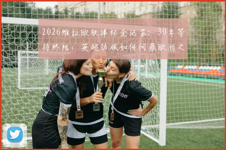 2026维拉欧联捧杯全记录：30年等待终结，英超劲旅如何问鼎欧洲之巅？