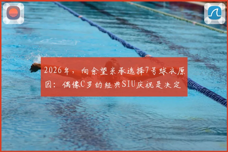 2026年，向余望亲承选择7号球衣原因：偶像C罗的经典SIU庆祝是决定性动力，解析年轻球员的号码情结