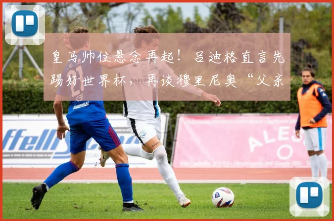 皇马帅位悬念再起！吕迪格直言先踢好世界杯，再谈穆里尼奥“父亲般”的回归传闻