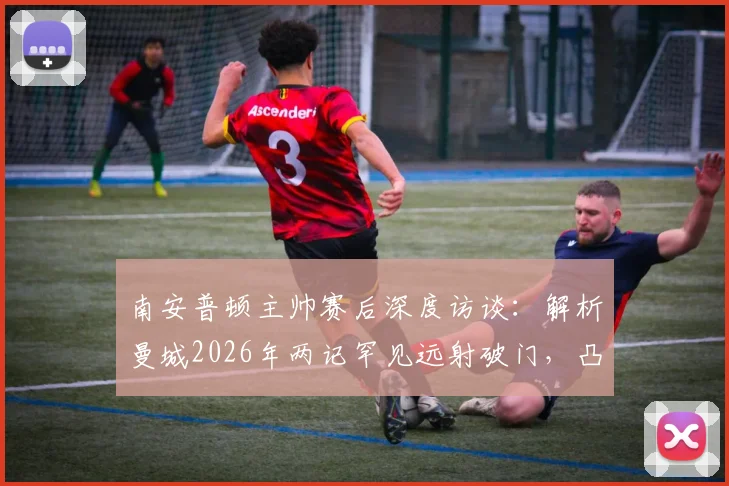 南安普顿主帅赛后深度访谈：解析曼城2026年两记罕见远射破门，凸显我方防守战术的有效性与表现