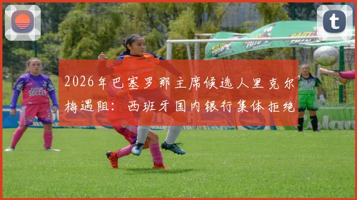 2026年巴塞罗那主席候选人里克尔梅遇阻：西班牙国内银行集体拒绝担保，转寻海外银行融资内幕