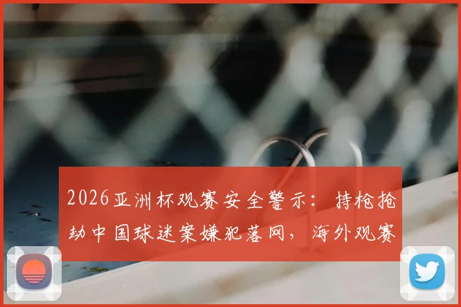 2026亚洲杯观赛安全警示：持枪抢劫中国球迷案嫌犯落网，海外观赛必读防护指南