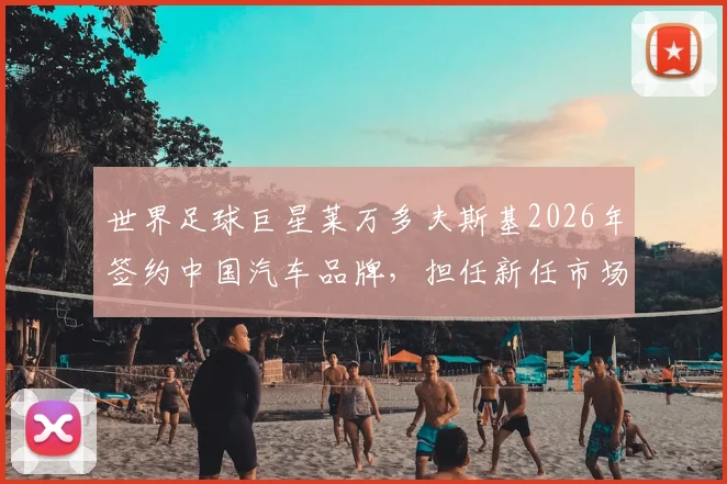 世界足球巨星莱万多夫斯基2026年签约中国汽车品牌，担任新任市场大使开启合作