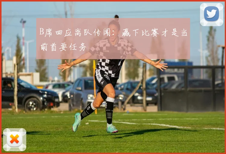 B席回应离队传闻：赢下比赛才是当前首要任务