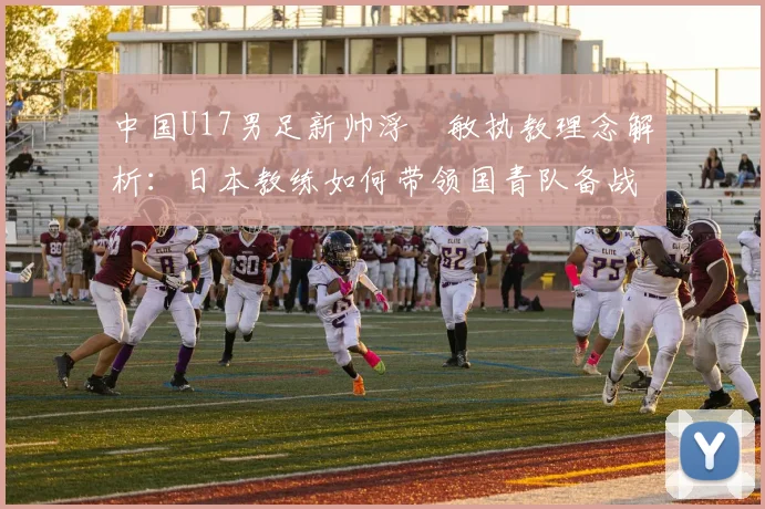 中国U17男足新帅浮嶋敏执教理念解析：日本教练如何带领国青队备战2026周期？