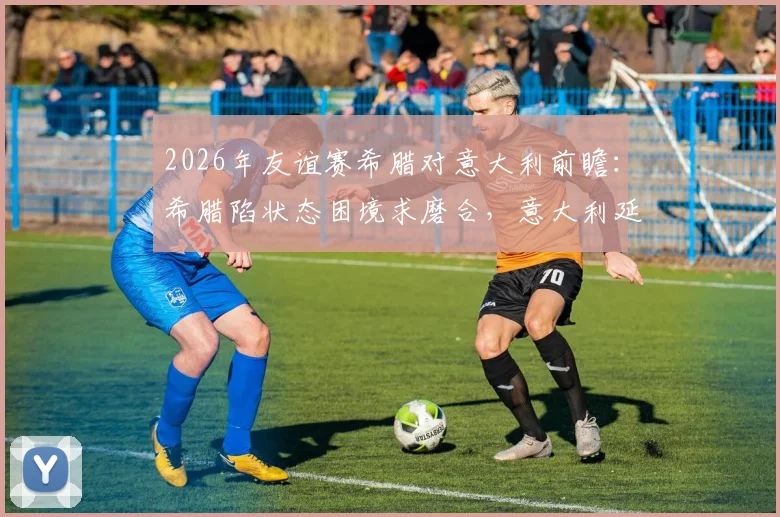 2026年友谊赛希腊对意大利前瞻：希腊陷状态困境求磨合，意大利延续练兵考察阵容