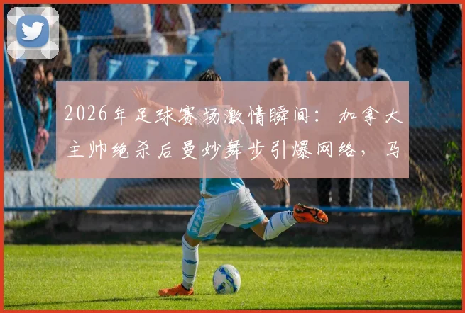 2026年足球赛场激情瞬间：加拿大主帅绝杀后曼妙舞步引爆网络，马希式庆祝动作深度解析与模仿指南