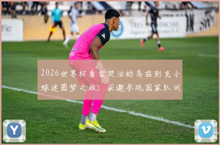 2026世界杯看台哭泣的乌兹别克小球迷圆梦之旅：获邀参观国家队训练营并得到全队签名球衣