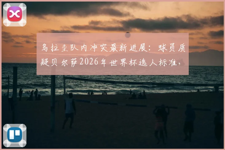 乌拉圭队内冲突最新进展:球员质疑贝尔萨2026年世界杯选人标准,内部矛盾原因深度分析