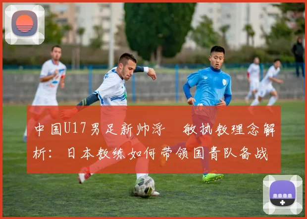 中国U17男足新帅浮嶋敏执教理念解析:日本教练如何带领国青队备战2026周期?