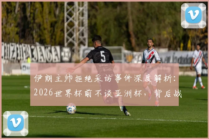 伊朗主帅拒绝采访事件深度解析：2026世界杯前不谈亚洲杯，背后战术意图与伊朗足球规划一览