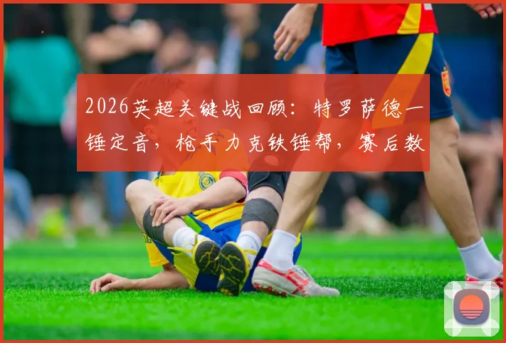 2026英超关键战回顾：特罗萨德一锤定音，枪手力克铁锤帮，赛后数据分析揭示阿森纳5分领跑关键