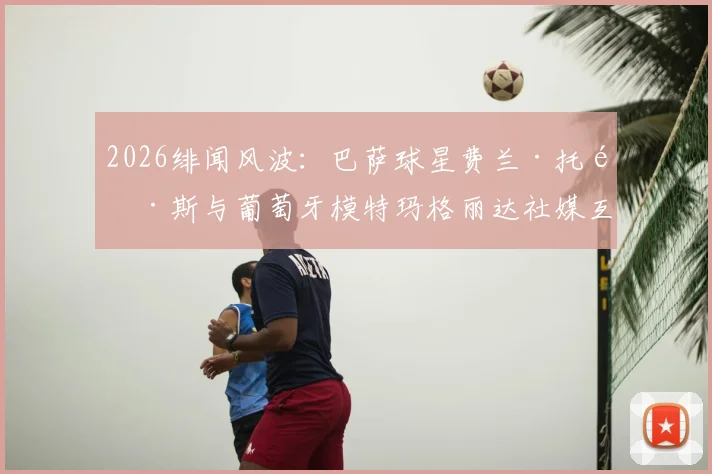 2026绯闻风波：巴萨球星费兰·托雷斯与葡萄牙模特玛格丽达社媒互关，究竟暗示了什么？