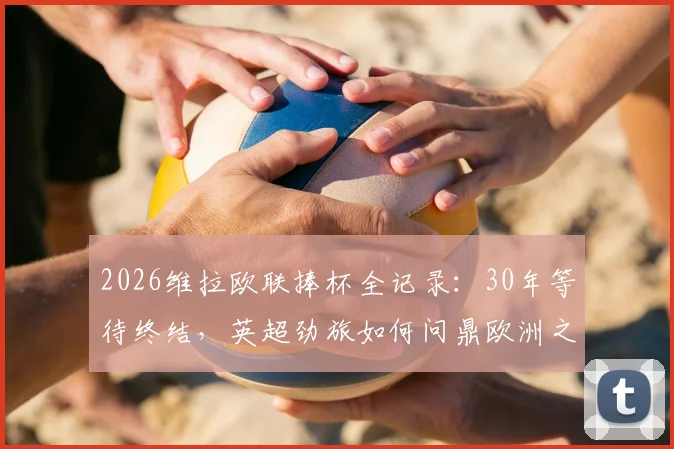 2026维拉欧联捧杯全记录：30年等待终结，英超劲旅如何问鼎欧洲之巅？