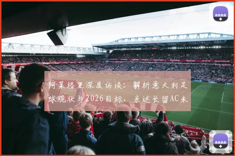 阿莱格里深度访谈:解析意大利足球现状与2026目标,亲述长留AC米兰执教愿景