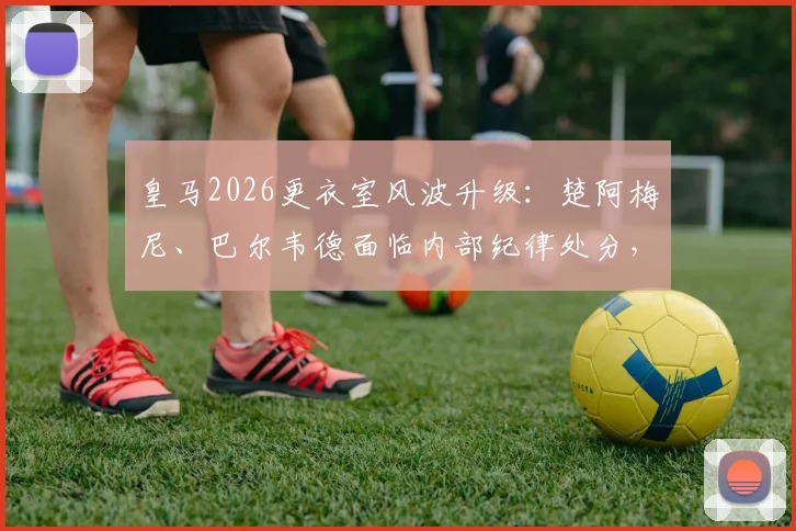 皇马2026更衣室风波升级：楚阿梅尼、巴尔韦德面临内部纪律处分，球员未来与球队纪律引关注
