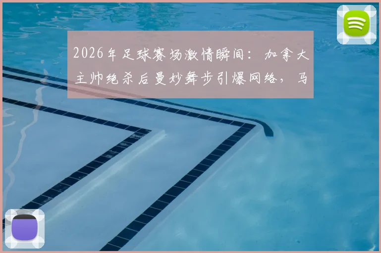 2026年足球赛场激情瞬间：加拿大主帅绝杀后曼妙舞步引爆网络，马希式庆祝动作深度解析与模仿指南