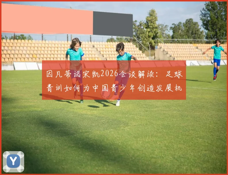 因凡蒂诺宋凯2026会谈解读：足球青训如何为中国青少年创造发展机遇与成长激励，附最新政策影响分析