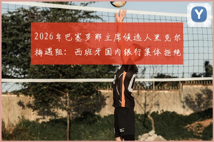 2026年巴塞罗那主席候选人里克尔梅遇阻:西班牙国内银行集体拒绝担保,转寻海外银行融资内幕
