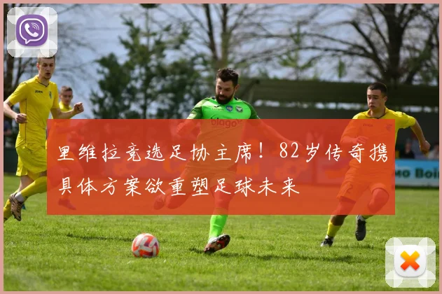 里维拉竞选足协主席！82岁传奇携具体方案欲重塑足球未来