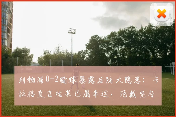 利物浦0-2输球暴露后防大隐患：卡拉格直言结果已属幸运，范戴克与科纳特组合为何不再稳固？