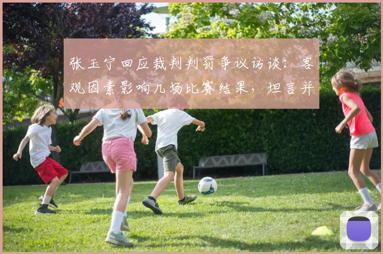 张玉宁回应裁判判罚争议访谈:客观因素影响几场比赛结果,坦言并未感到难过,完整内容与观点分析