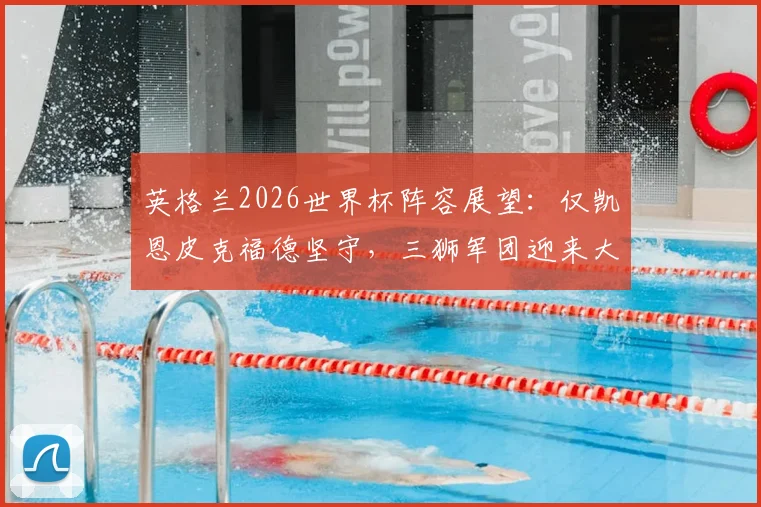 英格兰2026世界杯阵容展望:仅凯恩皮克福德坚守,三狮军团迎来大换血时代,附核心球员年龄与状态深度分析