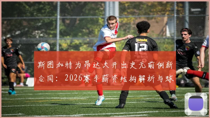 斯图加特为昂达夫开出史无前例新合同:2026赛季薪资结构解析与球队核心保留战略